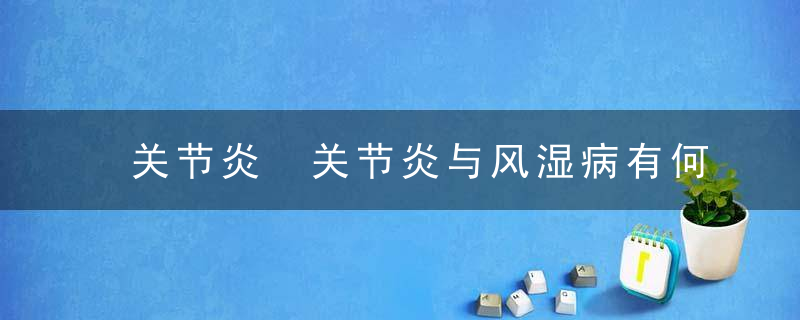 关节炎 关节炎与风湿病有何关系，关节炎关节炎是怎么引起的